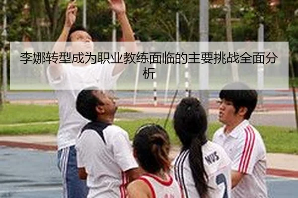 李娜转型成为职业教练面临的主要挑战全面分析